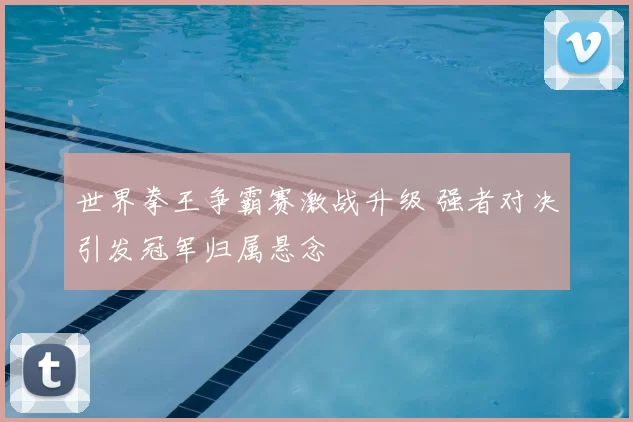 世界拳王争霸赛激战升级 强者对决引发冠军归属悬念