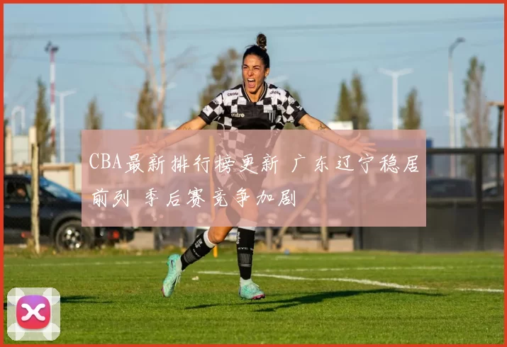CBA最新排行榜更新 广东辽宁稳居前列 季后赛竞争加剧