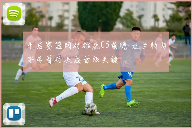 季后赛篮网对雄鹿G5前瞻 杜兰特与字母哥对决成晋级关键