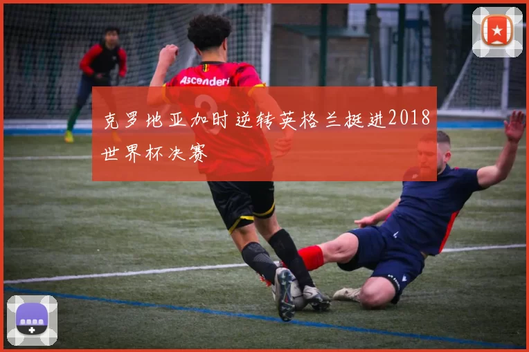 克罗地亚加时逆转英格兰挺进2018世界杯决赛