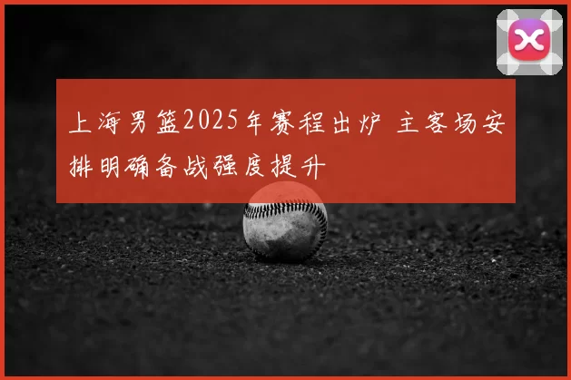 上海男篮2025年赛程出炉 主客场安排明确备战强度提升