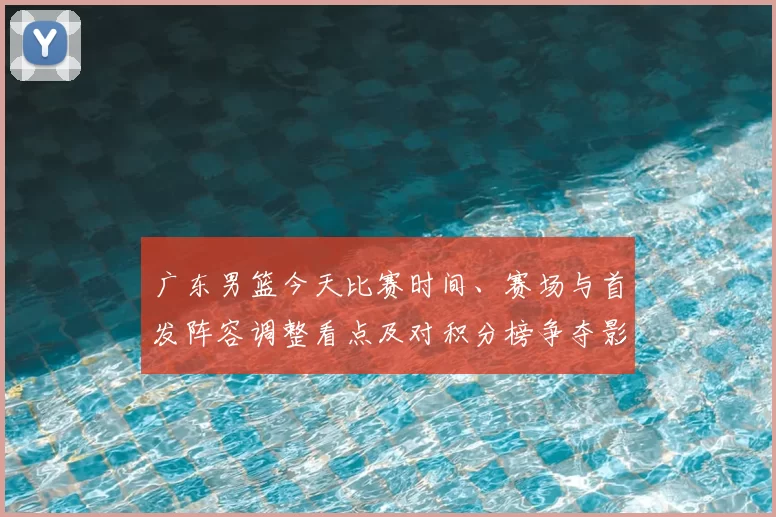 广东男篮今天比赛时间、赛场与首发阵容调整看点及对积分榜争夺影响