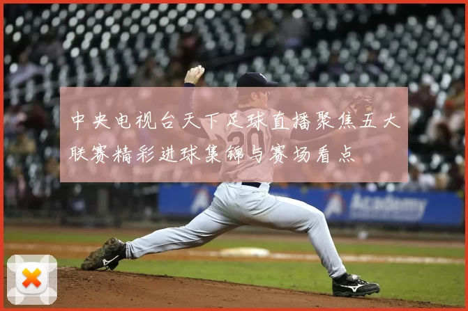 中央电视台天下足球直播聚焦五大联赛精彩进球集锦与赛场看点