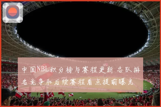 中国NBL积分榜与赛程更新 各队排名竞争和后续赛程看点提前曝光
