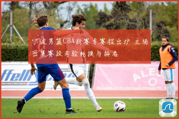 宁波男篮CBA新赛季赛程出炉 主场密集赛段考验轮换与排名