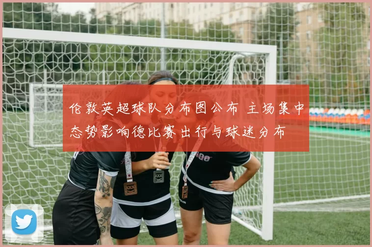 伦敦英超球队分布图公布 主场集中态势影响德比赛出行与球迷分布