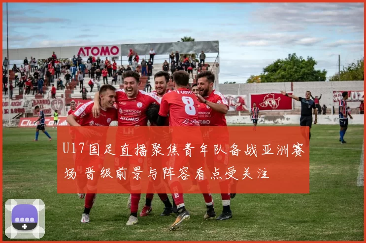 U17国足直播聚焦青年队备战亚洲赛场 晋级前景与阵容看点受关注