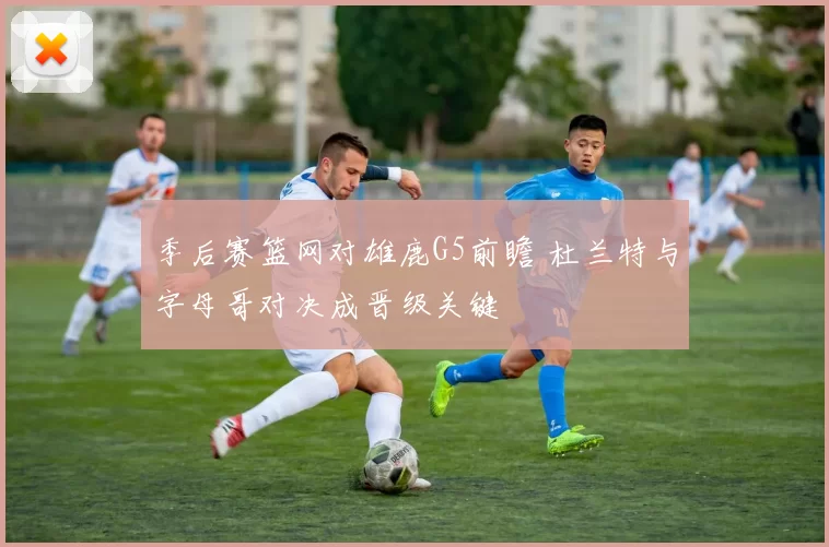 季后赛篮网对雄鹿G5前瞻 杜兰特与字母哥对决成晋级关键