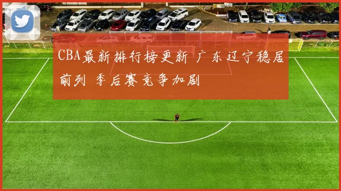 CBA最新排行榜更新 广东辽宁稳居前列 季后赛竞争加剧