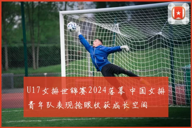 U17女排世锦赛2024落幕 中国女排青年队表现抢眼收获成长空间
