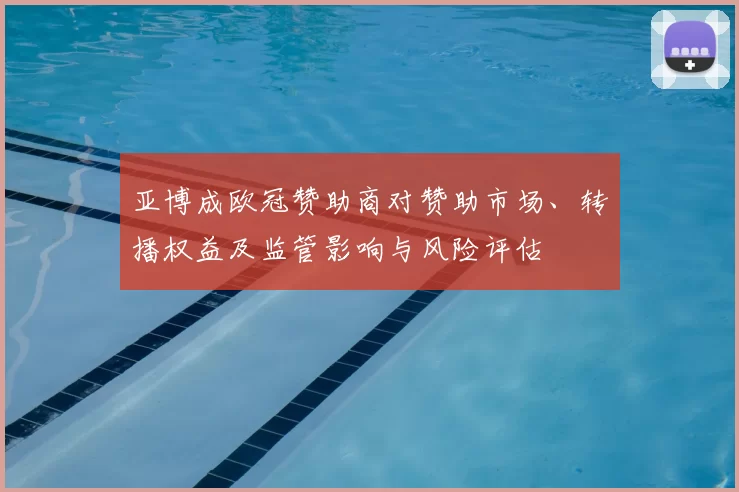 亚博成欧冠赞助商对赞助市场、转播权益及监管影响与风险评估