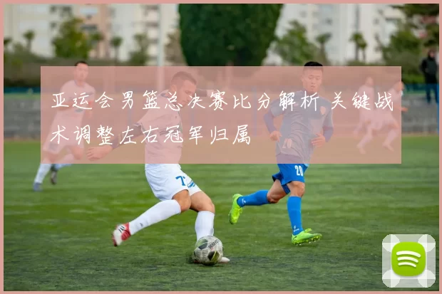 亚运会男篮总决赛比分解析 关键战术调整左右冠军归属