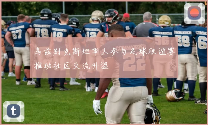 乌兹别克斯坦华人参与足球联谊赛推动社区交流升温