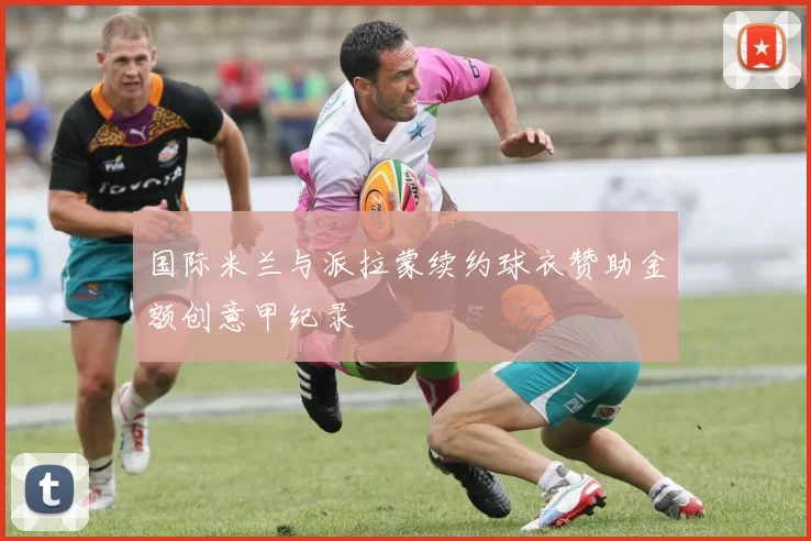 国际米兰与派拉蒙续约球衣赞助金额创意甲纪录