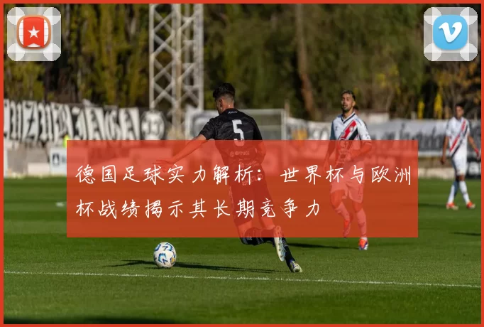 德国足球实力解析：世界杯与欧洲杯战绩揭示其长期竞争力