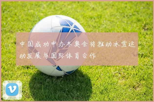 中国成功申办冬奥会将推动冰雪运动发展与国际体育合作