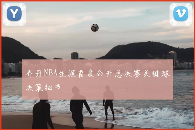 乔丹NBA生涯首度公开总决赛关键球决策细节