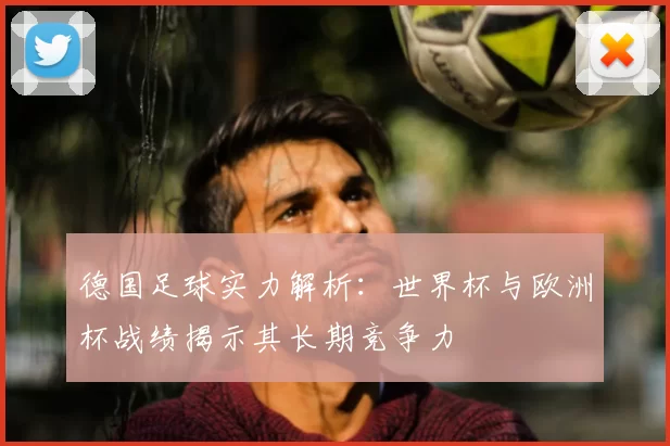 德国足球实力解析：世界杯与欧洲杯战绩揭示其长期竞争力