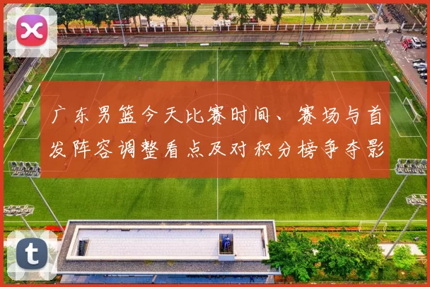 广东男篮今天比赛时间、赛场与首发阵容调整看点及对积分榜争夺影响