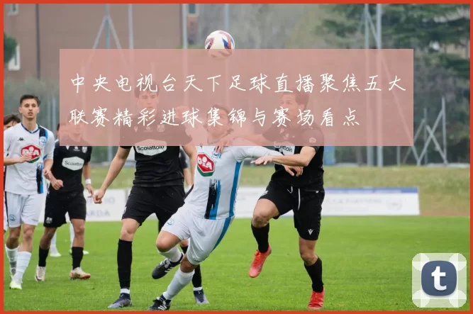 中央电视台天下足球直播聚焦五大联赛精彩进球集锦与赛场看点