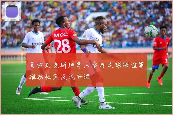 乌兹别克斯坦华人参与足球联谊赛推动社区交流升温