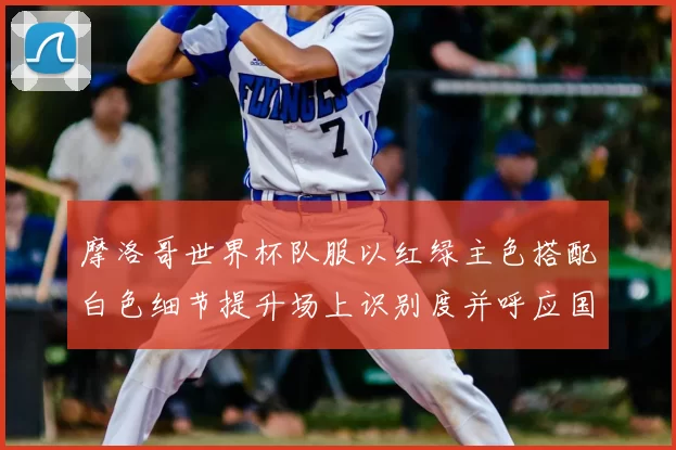 摩洛哥世界杯队服以红绿主色搭配白色细节提升场上识别度并呼应国旗元素