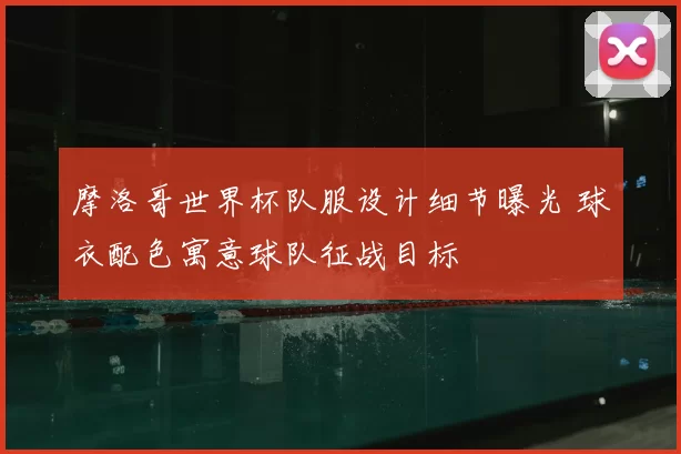 摩洛哥世界杯队服设计细节曝光 球衣配色寓意球队征战目标