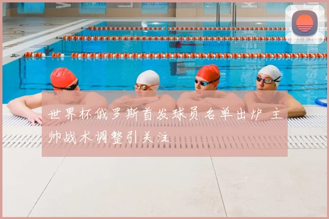 世界杯俄罗斯首发球员名单出炉 主帅战术调整引关注
