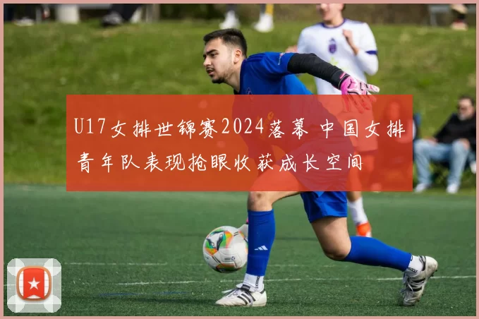 U17女排世锦赛2024落幕 中国女排青年队表现抢眼收获成长空间
