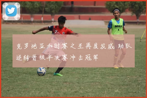 克罗地亚加时赛之王再度发威 助队逆转晋级半决赛冲击冠军