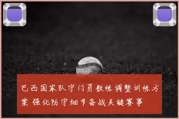 巴西国家队守门员教练调整训练方案 强化防守细节备战关键赛事