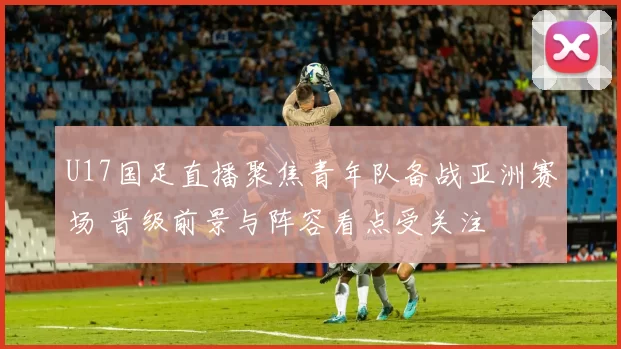 U17国足直播聚焦青年队备战亚洲赛场 晋级前景与阵容看点受关注