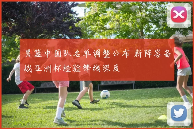 男篮中国队名单调整公布 新阵容备战亚洲杯检验锋线深度