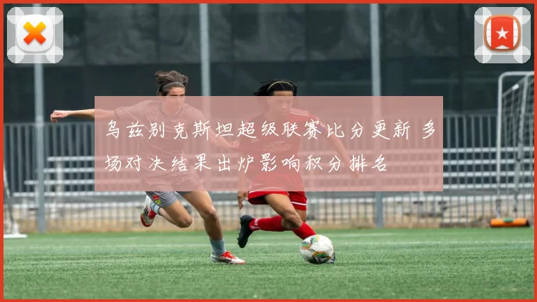 乌兹别克斯坦超级联赛比分更新 多场对决结果出炉影响积分排名