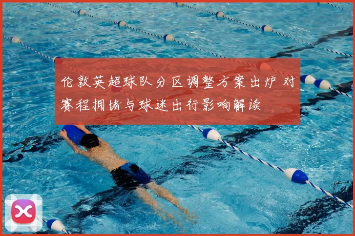 伦敦英超球队分区调整方案出炉 对赛程拥堵与球迷出行影响解读