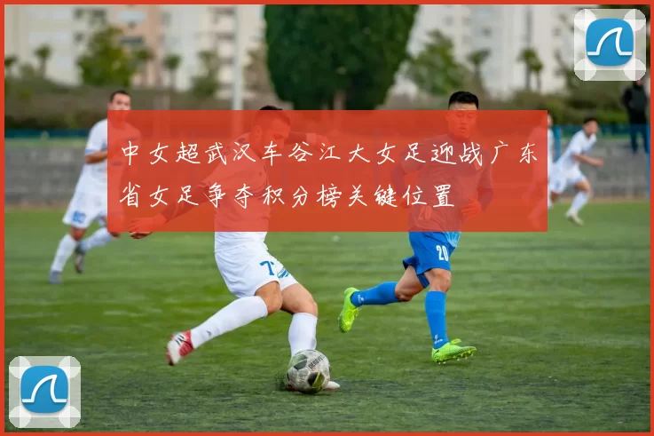 中女超武汉车谷江大女足迎战广东省女足争夺积分榜关键位置