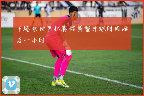 卡塔尔世界杯赛程调整开球时间延后一小时