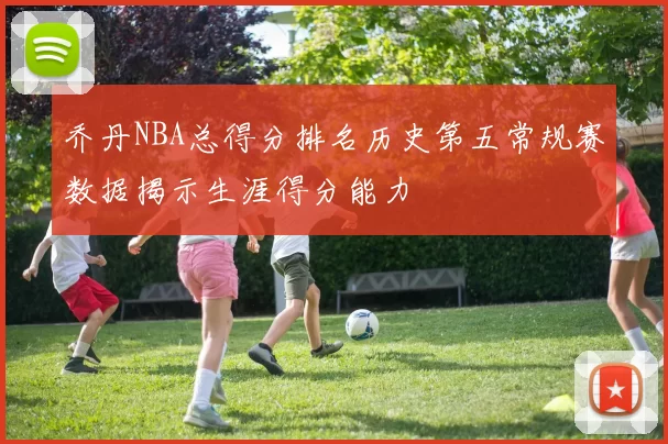 乔丹NBA总得分排名历史第五常规赛数据揭示生涯得分能力
