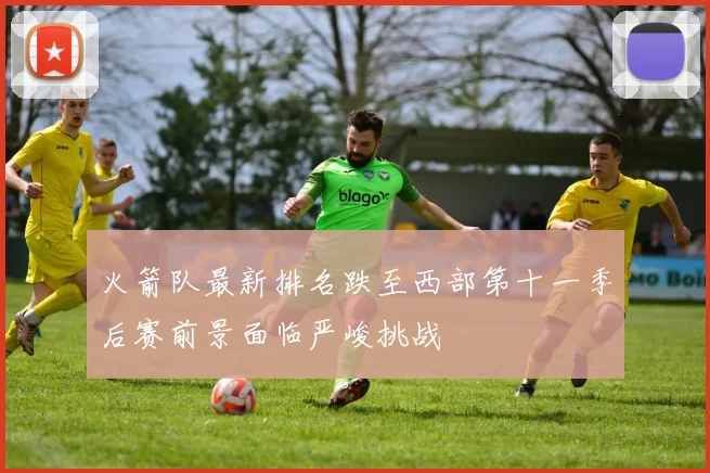 火箭队最新排名跌至西部第十一季后赛前景面临严峻挑战