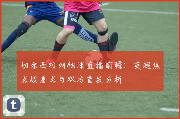 切尔西对利物浦直播前瞻：英超焦点战看点与双方首发分析