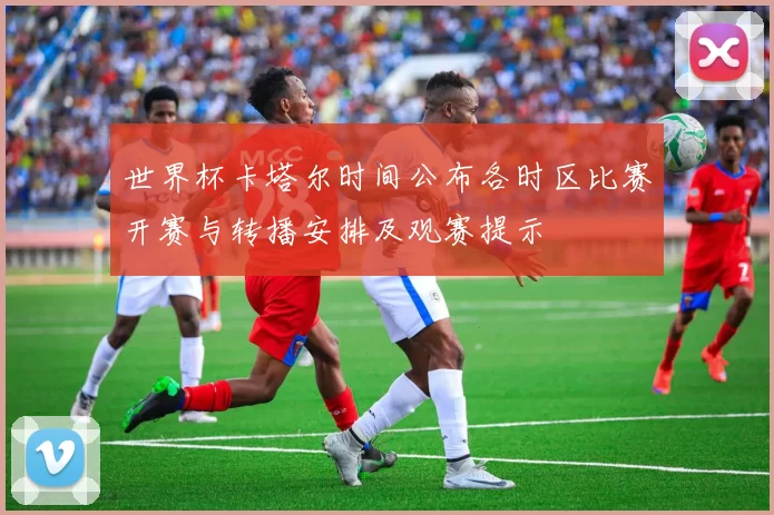 世界杯卡塔尔时间公布各时区比赛开赛与转播安排及观赛提示